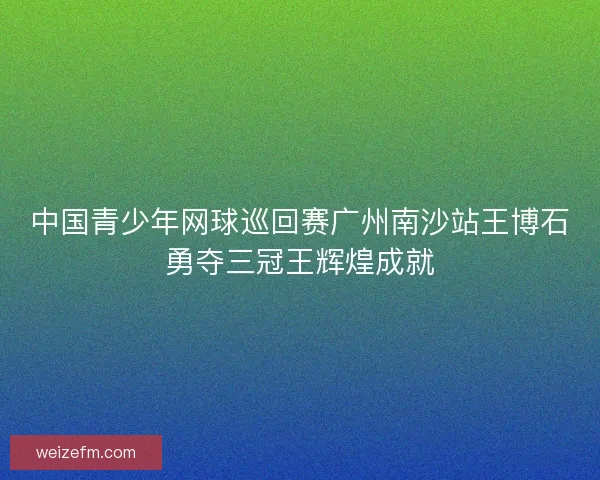 中国青少年网球巡回赛广州南沙站王博石勇夺三冠王辉煌成就