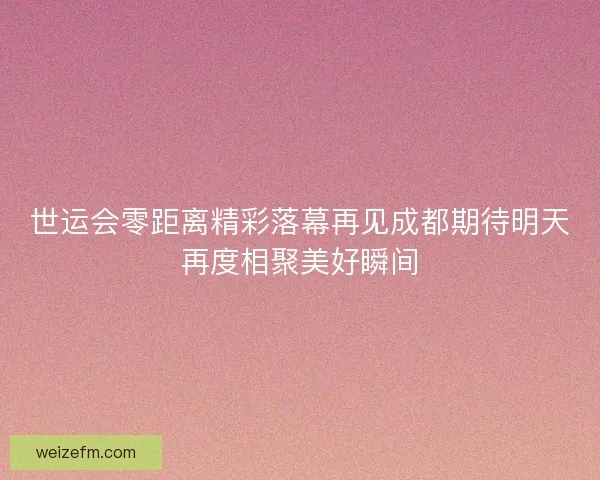 世运会零距离精彩落幕再见成都期待明天再度相聚美好瞬间
