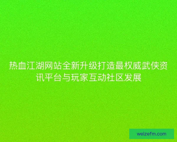 热血江湖网站全新升级打造最权威武侠资讯平台与玩家互动社区发展