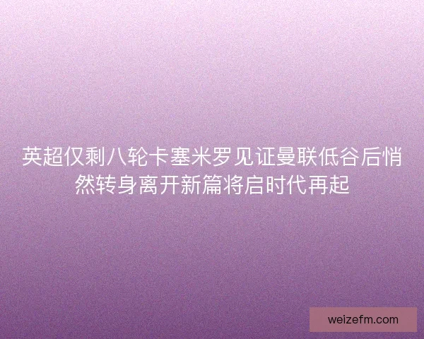 英超仅剩八轮卡塞米罗见证曼联低谷后悄然转身离开新篇将启时代再起